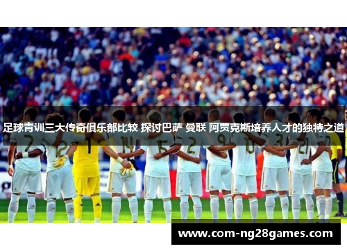 足球青训三大传奇俱乐部比较 探讨巴萨 曼联 阿贾克斯培养人才的独特之道