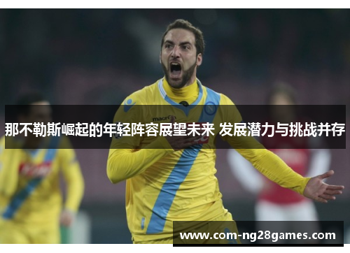 那不勒斯崛起的年轻阵容展望未来 发展潜力与挑战并存 那不勒斯崛起的年轻阵容展望未来 发展潜力与挑战并存