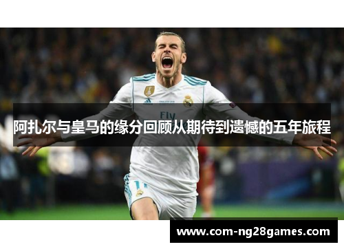 阿扎尔与皇马的缘分回顾从期待到遗憾的五年旅程 阿扎尔与皇马的缘分回顾从期待到遗憾的五年旅程