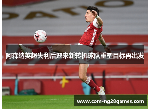 阿森纳英超失利后迎来新转机球队重塑目标再出发