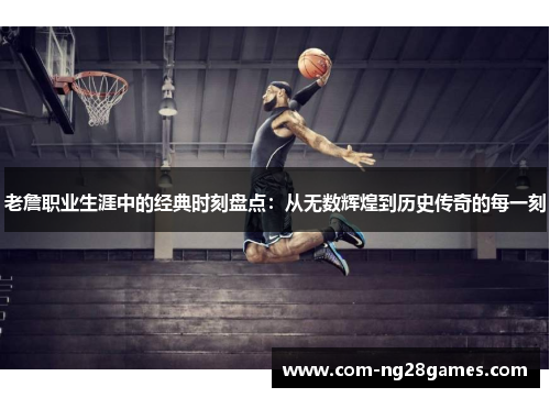 老詹职业生涯中的经典时刻盘点:从无数辉煌到历史传奇的每一刻 老詹职业生涯中的经典时刻盘点:从无数辉煌到历史传奇的每一刻