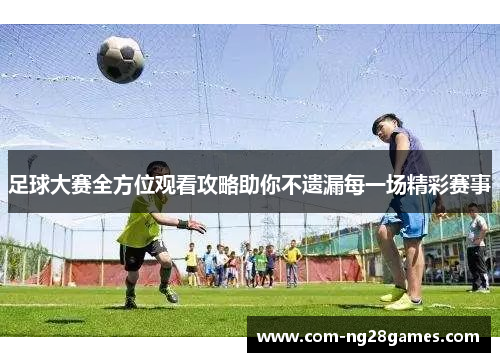 足球大赛全方位观看攻略助你不遗漏每一场精彩赛事 足球大赛全方位观看攻略助你不遗漏每一场精彩赛事