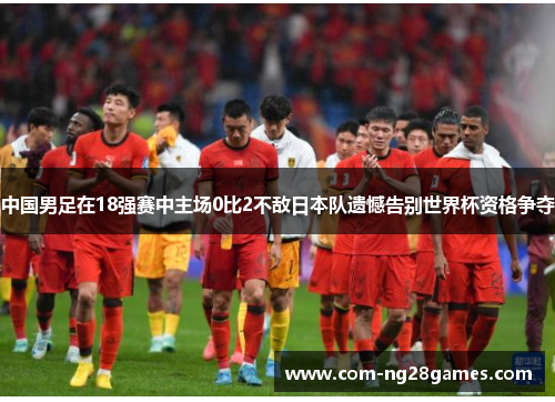 中国男足在18强赛中主场0比2不敌日本队遗憾告别世界杯资格争夺