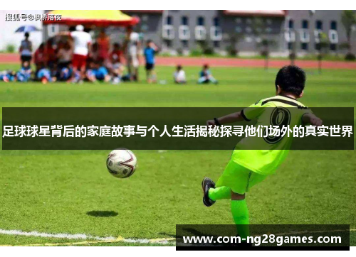 足球球星背后的家庭故事与个人生活揭秘探寻他们场外的真实世界 足球球星背后的家庭故事与个人生活揭秘探寻他们场外的真实世界