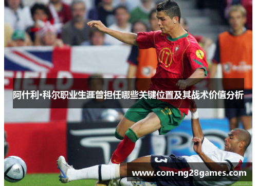 阿什利·科尔职业生涯曾担任哪些关键位置及其战术价值分析 阿什利·科尔职业生涯曾担任哪些关键位置及其战术价值分析