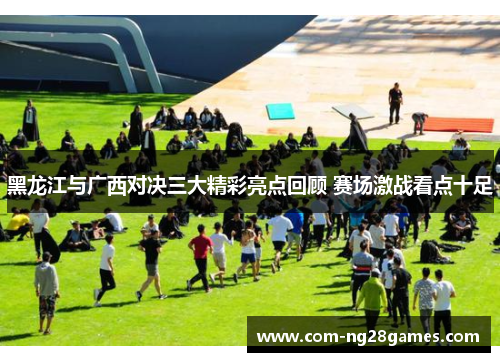 黑龙江与广西对决三大精彩亮点回顾 赛场激战看点十足 黑龙江与广西对决三大精彩亮点回顾 赛场激战看点十足