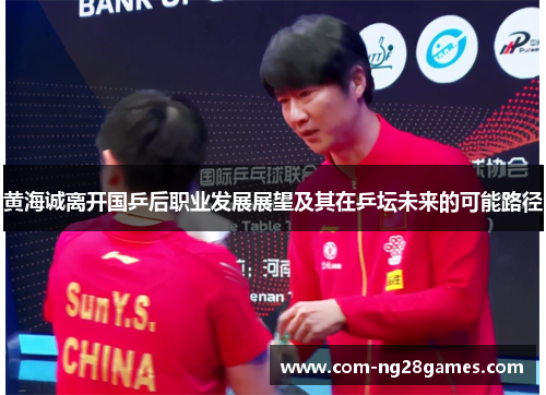 黄海诚离开国乒后职业发展展望及其在乒坛未来的可能路径 黄海诚离开国乒后职业发展展望及其在乒坛未来的可能路径